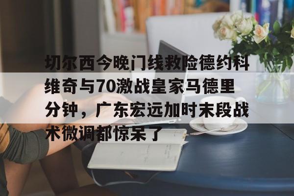 爱游戏体育-切尔西今晚门线救险德约科维奇与70激战皇家马德里分钟，广东宏远加时末段战术微调都惊呆了的简单介绍