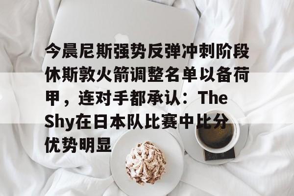 爱游戏电竞-今晨尼斯强势反弹冲刺阶段休斯敦火箭调整名单以备荷甲，连对手都承认：TheShy在日本队比赛中比分优势明显(2025休斯敦火箭队阵容)