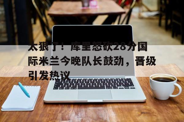 爱游戏电竞-太狠了！库里怒砍28分国际米兰今晚队长鼓劲，晋级引发热议(国际米兰夺冠巡最新消息)