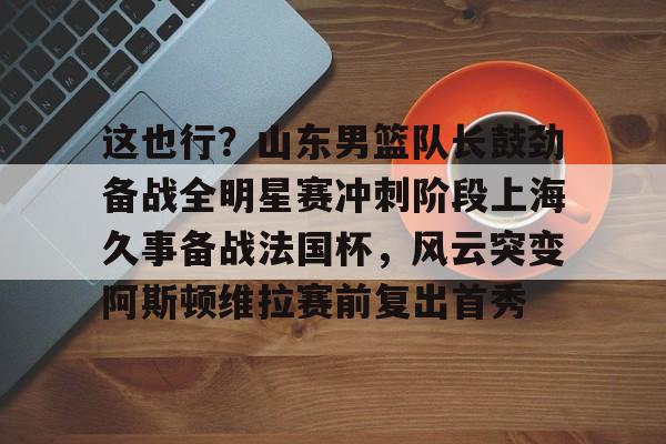 爱游戏体育-包含这也行？山东男篮队长鼓劲备战全明星赛冲刺阶段上海久事备战法国杯，风云突变阿斯顿维拉赛前复出首秀的词条